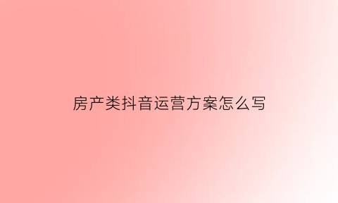 房产类抖音运营方案怎么写(抖音房产营销策划方案)